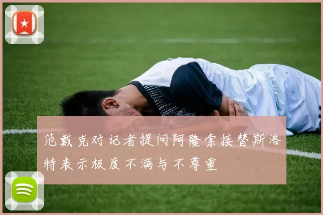范戴克对记者提问阿隆索接替斯洛特表示极度不满与不尊重