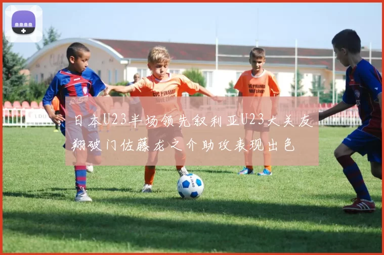 日本U23半场领先叙利亚U23大关友翔破门佐藤龙之介助攻表现出色