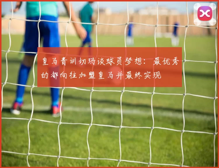 皇马青训切玛谈球员梦想：最优秀的都向往加盟皇马并最终实现