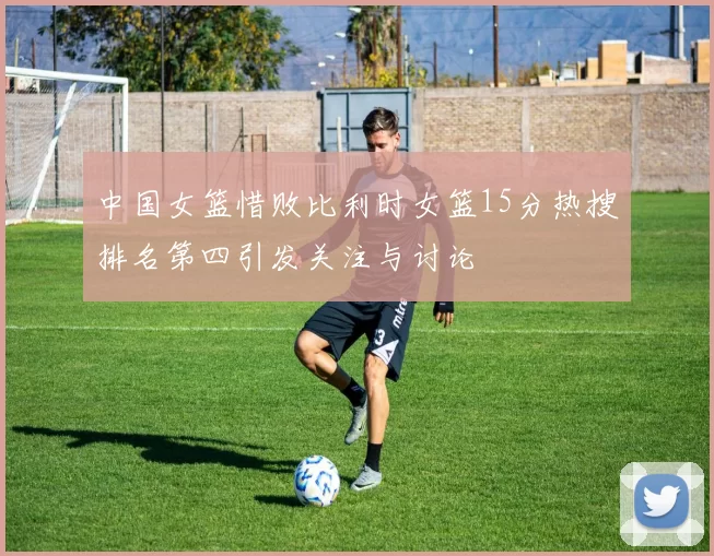 中国女篮惜败比利时女篮15分热搜排名第四引发关注与讨论