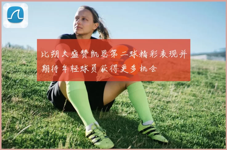 比朔夫盛赞凯恩第二球精彩表现并期待年轻球员获得更多机会