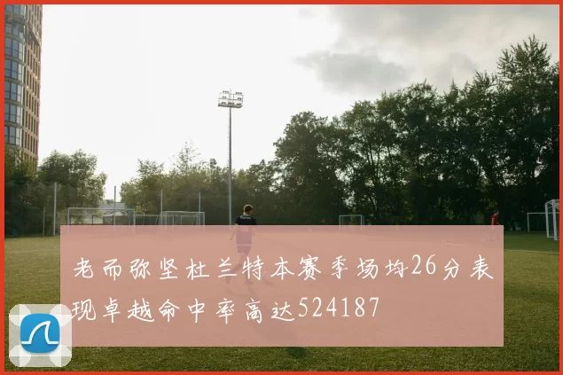 老而弥坚杜兰特本赛季场均26分表现卓越命中率高达524187