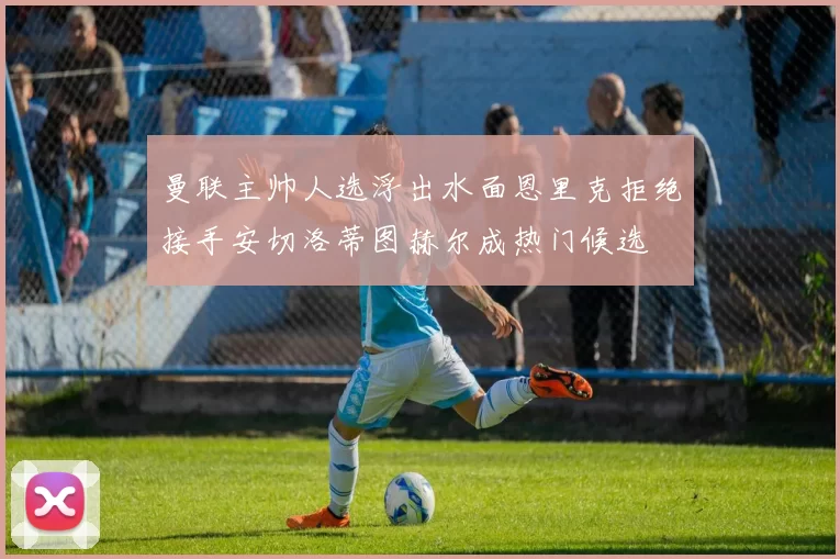 曼联主帅人选浮出水面恩里克拒绝接手安切洛蒂图赫尔成热门候选