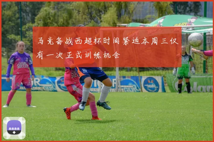 马竞备战西超杯时间紧迫本周三仅有一次正式训练机会