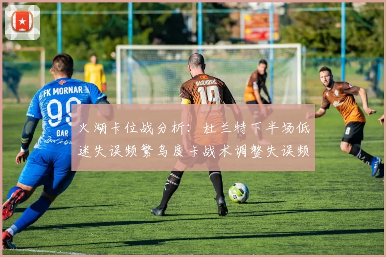 火湖卡位战分析：杜兰特下半场低迷失误频繁乌度卡战术调整失误频现