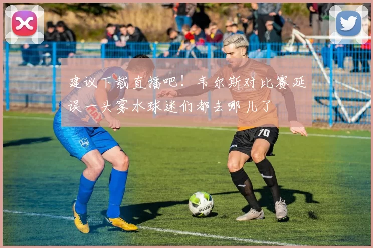 建议下载直播吧！韦尔斯对比赛延误一头雾水球迷们都去哪儿了