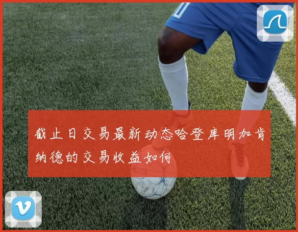 截止日交易最新动态哈登库明加肯纳德的交易收益如何