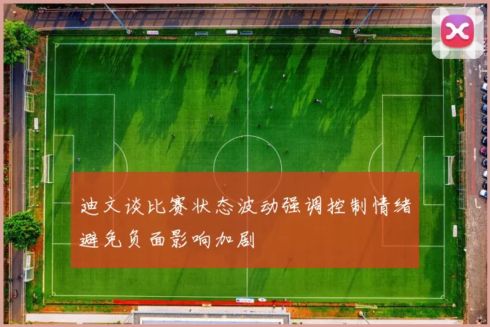 迪文谈比赛状态波动强调控制情绪避免负面影响加剧