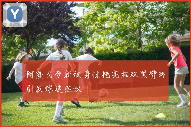 阿隆戈登新纹身惊艳亮相双黑臂环引发球迷热议