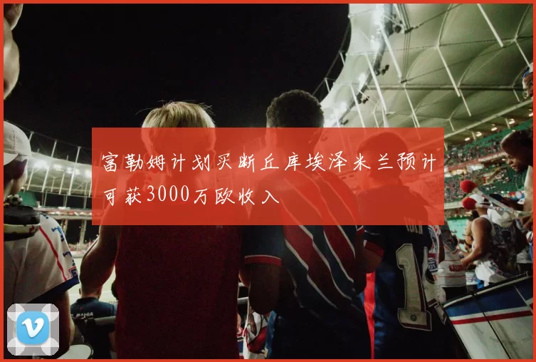 富勒姆计划买断丘库埃泽米兰预计可获3000万欧收入