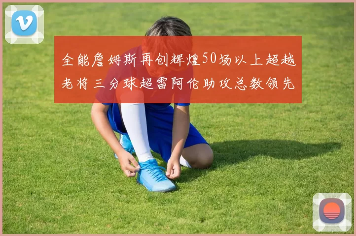 全能詹姆斯再创辉煌50场以上超越老将三分球超雷阿伦助攻总数领先隆多