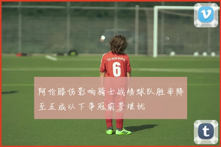 阿伦膝伤影响骑士战绩球队胜率降至五成以下争冠前景堪忧